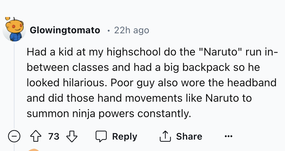 number - Glowingtomato 22h ago Had a kid at my highschool do the "Naruto" run in between classes and had a big backpack so he looked hilarious. Poor guy also wore the headband and did those hand movements Naruto to summon ninja powers constantly. 73